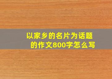 以家乡的名片为话题的作文800字怎么写