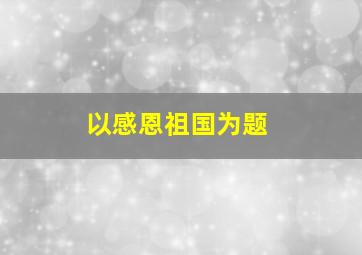 以感恩祖国为题