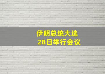 伊朗总统大选28日举行会议