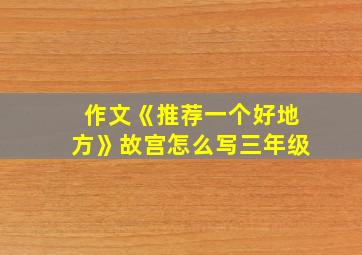 作文《推荐一个好地方》故宫怎么写三年级