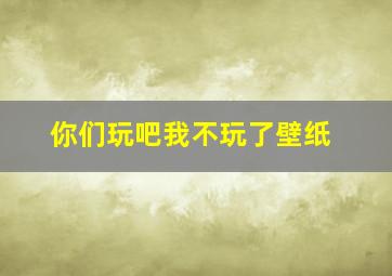 你们玩吧我不玩了壁纸