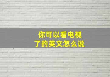 你可以看电视了的英文怎么说