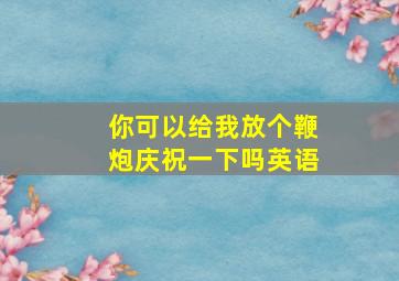 你可以给我放个鞭炮庆祝一下吗英语