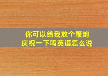 你可以给我放个鞭炮庆祝一下吗英语怎么说