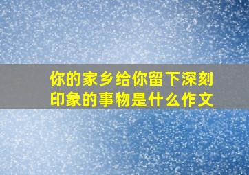 你的家乡给你留下深刻印象的事物是什么作文