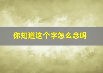 你知道这个字怎么念吗