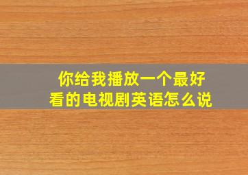 你给我播放一个最好看的电视剧英语怎么说