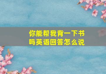 你能帮我背一下书吗英语回答怎么说