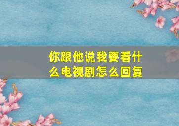 你跟他说我要看什么电视剧怎么回复