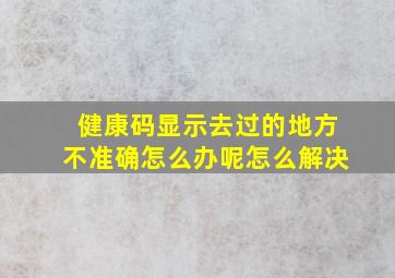 健康码显示去过的地方不准确怎么办呢怎么解决