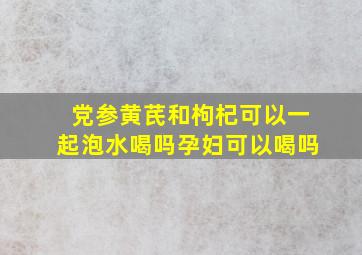 党参黄芪和枸杞可以一起泡水喝吗孕妇可以喝吗