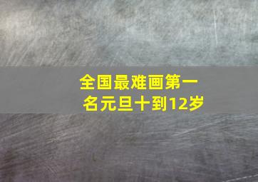 全国最难画第一名元旦十到12岁