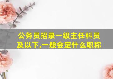 公务员招录一级主任科员及以下,一般会定什么职称