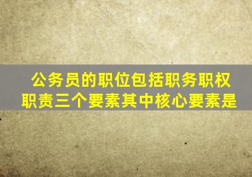 公务员的职位包括职务职权职责三个要素其中核心要素是