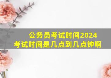 公务员考试时间2024考试时间是几点到几点钟啊