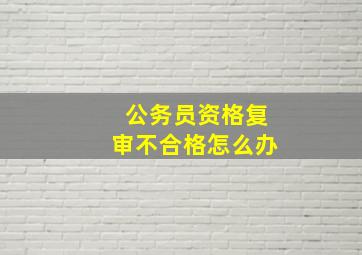 公务员资格复审不合格怎么办