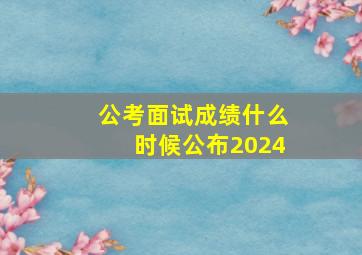 公考面试成绩什么时候公布2024