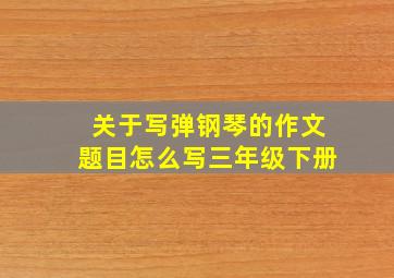 关于写弹钢琴的作文题目怎么写三年级下册