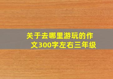 关于去哪里游玩的作文300字左右三年级