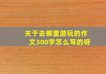 关于去哪里游玩的作文300字怎么写的呀