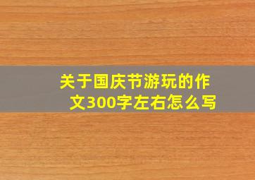 关于国庆节游玩的作文300字左右怎么写