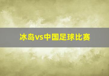 冰岛vs中国足球比赛