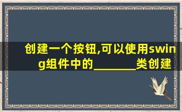 创建一个按钮,可以使用swing组件中的_______类创建