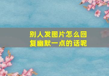 别人发图片怎么回复幽默一点的话呢