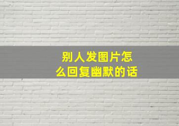 别人发图片怎么回复幽默的话