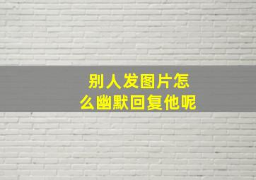 别人发图片怎么幽默回复他呢