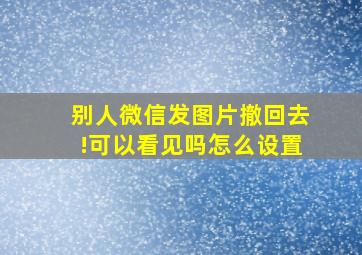 别人微信发图片撤回去!可以看见吗怎么设置