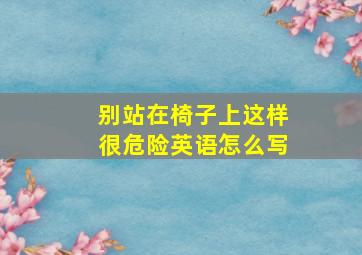 别站在椅子上这样很危险英语怎么写