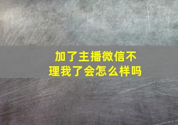 加了主播微信不理我了会怎么样吗