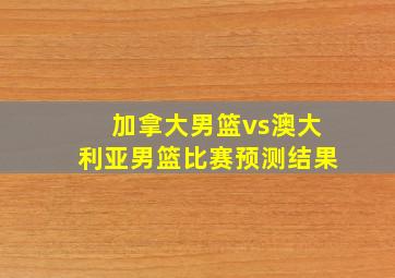 加拿大男篮vs澳大利亚男篮比赛预测结果