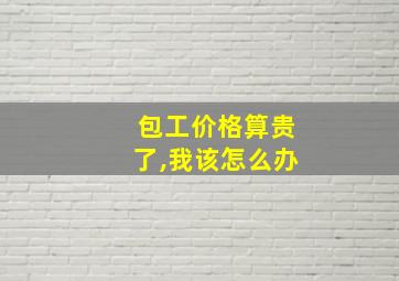 包工价格算贵了,我该怎么办