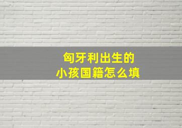 匈牙利出生的小孩国籍怎么填