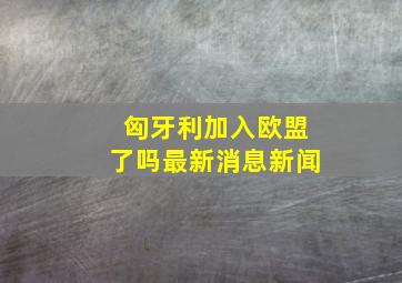 匈牙利加入欧盟了吗最新消息新闻