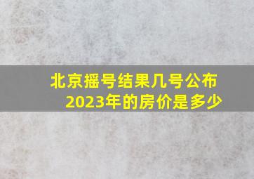 北京摇号结果几号公布2023年的房价是多少