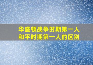 华盛顿战争时期第一人和平时期第一人的区别