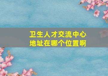 卫生人才交流中心地址在哪个位置啊