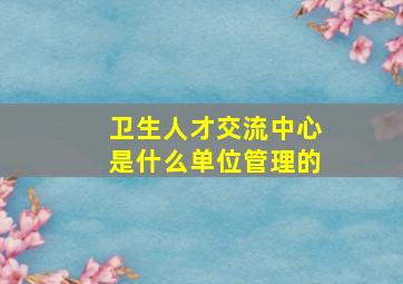 卫生人才交流中心是什么单位管理的