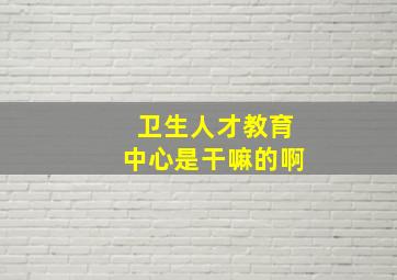 卫生人才教育中心是干嘛的啊