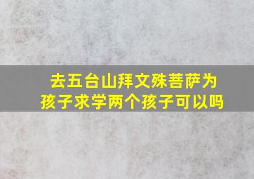 去五台山拜文殊菩萨为孩子求学两个孩子可以吗