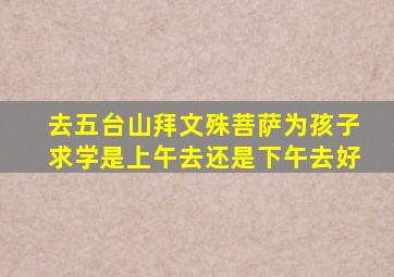 去五台山拜文殊菩萨为孩子求学是上午去还是下午去好