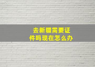 去新疆需要证件吗现在怎么办