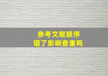 参考文献顺序错了影响查重吗