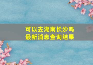 可以去湖南长沙吗最新消息查询结果