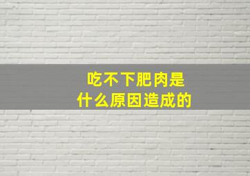 吃不下肥肉是什么原因造成的