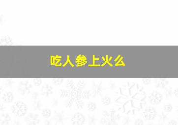 吃人参上火么