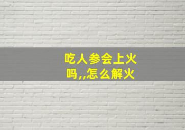 吃人参会上火吗,,怎么解火